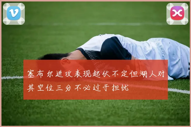 塞布尔进攻表现起伏不定但湖人对其空位三分不必过于担忧