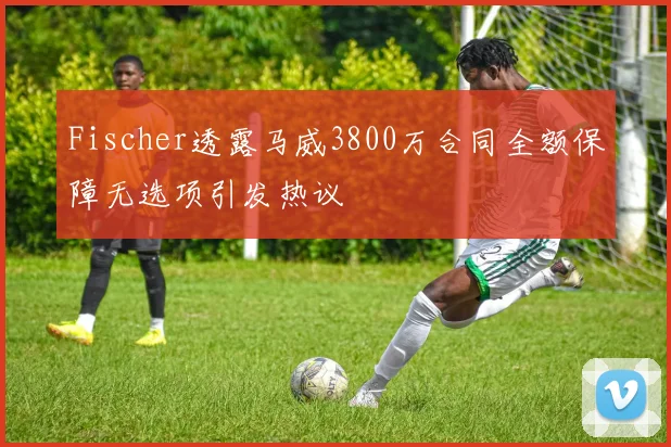 Fischer透露马威3800万合同全额保障无选项引发热议