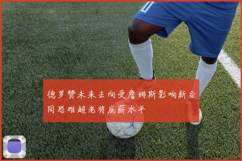 德罗赞未来去向受詹姆斯影响新合同恐难超老将底薪水平